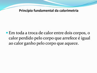 Princípio fundamental da calorimetria




 Em toda a troca de calor entre dois corpos, o
 calor perdido pelo corpo que arrefece é igual
 ao calor ganho pelo corpo que aquece.
 