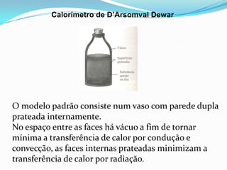 Calorímetro de D’Arsomval Dewar




O modelo padrão consiste num vaso com parede dupla
prateada internamente.
No espaço entre as faces há vácuo a fim de tornar
mínima a transferência de calor por condução e
convecção, as faces internas prateadas minimizam a
transferência de calor por radiação.
 