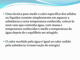  Uma técnica para medir o calor específico dos sólidos
  ou líquidos consiste simplesmente em aquecer a
  substância a certa temperatura conhecida, colocá-la
  num vaso que contenha água, com massa e
  temperatura conhecidas e medir a temperatura da
 água depois de o equilíbrio ser atingido.

 O calor recebido pela água é igual ao calor cedido
 pela substância (conservação de energia).
 