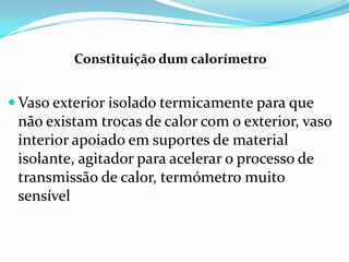 Constituição dum calorímetro


 Vaso exterior isolado termicamente para que
 não existam trocas de calor com o exterior, vaso
 interior apoiado em suportes de material
 isolante, agitador para acelerar o processo de
 transmissão de calor, termómetro muito
 sensível
 
