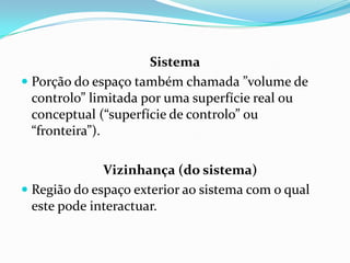 Sistema
 Porção do espaço também chamada ”volume de
  controlo” limitada por uma superfície real ou
  conceptual (“superfície de controlo” ou
  “fronteira”).

              Vizinhança (do sistema)
 Região do espaço exterior ao sistema com o qual
  este pode interactuar.
 