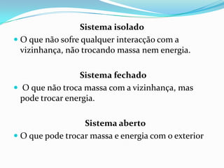 Sistema isolado
 O que não sofre qualquer interacção com a
  vizinhança, não trocando massa nem energia.

                 Sistema fechado
 O que não troca massa com a vizinhança, mas
  pode trocar energia.

                  Sistema aberto
 O que pode trocar massa e energia com o exterior
 