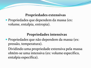 Propriedades extensivas
 Propriedades que dependem da massa (ex:
  volume, entalpia, entropia).

              Propriedades intensivas
 Propriedades que não dependem da massa (ex:
  pressão, temperatura).
  Dividindo uma propriedade extensiva pela massa
  obtém-se uma intensiva (ex: volume específico,
  entalpia específica).
 