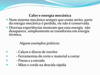 Calor e energia mecânica
 Num sistema mecânico sempre que existe atrito, parte
  da energia mecânica é perdida, ou não é conservada.
 Diversas experiências mostram que essa energia não
  desaparece, simplesmente se transforma em energia
  térmica.

        Alguns exemplos práticos:

     - Calços e discos de travões
     - Ferramentas de corte e material a cortar
     - Pneus e a estrada
     - Mãos e corda na descida rápida
 
