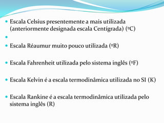  Escala Celsius presentemente a mais utilizada
    (anteriormente designada escala Centígrada) (ºC)

 Escala Réaumur muito pouco utilizada (ºR)


 Escala Fahrenheit utilizada pelo sistema inglês (ºF)


 Escala Kelvin é a escala termodinâmica utilizada no SI (K)


 Escala Rankine é a escala termodinâmica utilizada pelo
    sistema inglês (R)
 