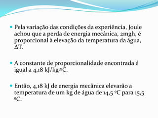  Pela variação das condições da experiência, Joule
  achou que a perda de energia mecânica, 2mgh, é
  proporcional à elevação da temperatura da água,
  ΔT.

 A constante de proporcionalidade encontrada é
  igual a 4,18 kJ/kg∙ºC.

 Então, 4,18 kJ de energia mecânica elevarão a
  temperatura de um kg de água de 14,5 ºC para 15,5
  ºC.
 