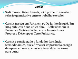 Carnot
 Sadi Carnot, físico francês, foi o primeiro amostrar
 relação quantitativa entre o trabalho e o calor.

 Carnot nasceu em Paris, em 1º. De Junho de 1976. Em
  1824 publicou a sua única obra – Réflexions sur la
  Puissance Motrice du Feu et sur les machines
  Propres a Développer Cette Puissance.

 Carnot é considerado o fundador da ciência
  termodinâmica, que afirma ser impossível a energia
  desaparecer, mas apenas se alterar de uma forma
  para outra.
 