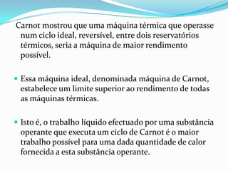 Carnot mostrou que uma máquina térmica que operasse
 num ciclo ideal, reversível, entre dois reservatórios
 térmicos, seria a máquina de maior rendimento
 possível.

 Essa máquina ideal, denominada máquina de Carnot,
 estabelece um limite superior ao rendimento de todas
 as máquinas térmicas.

 Isto é, o trabalho líquido efectuado por uma substância
 operante que executa um ciclo de Carnot é o maior
 trabalho possível para uma dada quantidade de calor
 fornecida a esta substância operante.
 
