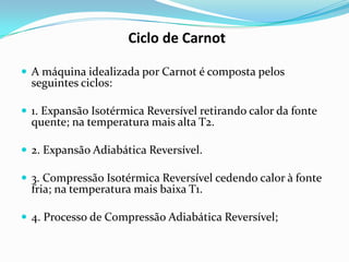 Ciclo de Carnot

 A máquina idealizada por Carnot é composta pelos
  seguintes ciclos:

 1. Expansão Isotérmica Reversível retirando calor da fonte
  quente; na temperatura mais alta T2.

 2. Expansão Adiabática Reversível.

 3. Compressão Isotérmica Reversível cedendo calor à fonte
  fria; na temperatura mais baixa T1.

 4. Processo de Compressão Adiabática Reversível;
 