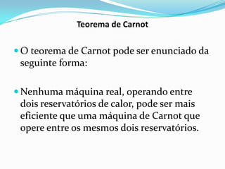 Teorema de Carnot

 O teorema de Carnot pode ser enunciado da
 seguinte forma:

 Nenhuma máquina real, operando entre
 dois reservatórios de calor, pode ser mais
 eficiente que uma máquina de Carnot que
 opere entre os mesmos dois reservatórios.
 