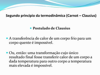 Segundo principio da termodinâmica (Carnot – Clausius)


               Postulado de Clausius

 A transferência de calor de um corpo frio para um
 corpo quente é impossível.

 Ou, então: uma transformação cujo único
  resultado final fosse transferir calor de um corpo a
  dada temperatura para outro corpo a temperatura
  mais elevada é impossível.
 