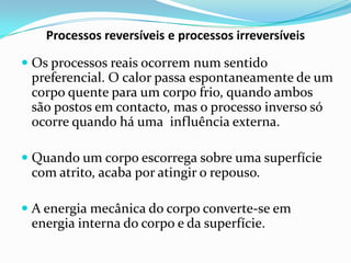 Processos reversíveis e processos irreversíveis

 Os processos reais ocorrem num sentido
  preferencial. O calor passa espontaneamente de um
  corpo quente para um corpo frio, quando ambos
  são postos em contacto, mas o processo inverso só
  ocorre quando há uma influência externa.

 Quando um corpo escorrega sobre uma superfície
  com atrito, acaba por atingir o repouso.

 A energia mecânica do corpo converte-se em
  energia interna do corpo e da superfície.
 