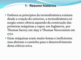 1- Resumo histórico


 Embora os princípios da termodinâmica existam
  desde a criação do universo, a termodinâmica só
  surgiu como ciência aquando da construção das
  primeiras máquinas a vapor, em Inglaterra, por
  Thomas Savery em 1697 e Thomas Newcomem em
  1772.
 Estas máquinas eram muito lentas e ineficientes
  mas abriram o caminho para o desenvolvimento
  desta ciência nova.
 