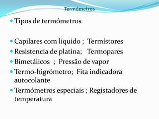 Termómetros

 Tipos de termómetros


 Capilares com líquido ; Termístores
 Resistencia de platina; Termopares
 Bimetálicos ; Pressão de vapor
 Termo-higrómetro; Fita indicadora
  autocolante
 Termómetros especiais ; Registadores de
  temperatura
 
