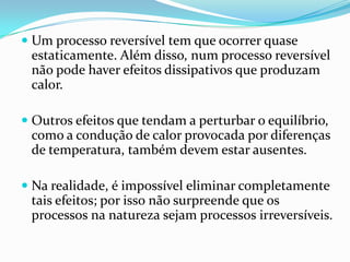 Um processo reversível tem que ocorrer quase
  estaticamente. Além disso, num processo reversível
  não pode haver efeitos dissipativos que produzam
 calor.

 Outros efeitos que tendam a perturbar o equilíbrio,
  como a condução de calor provocada por diferenças
  de temperatura, também devem estar ausentes.

 Na realidade, é impossível eliminar completamente
 tais efeitos; por isso não surpreende que os
 processos na natureza sejam processos irreversíveis.
 