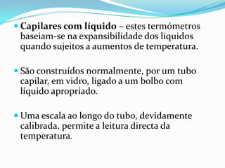  Capilares com líquido – estes termómetros
 baseiam-se na expansibilidade dos líquidos
 quando sujeitos a aumentos de temperatura.

 São construídos normalmente, por um tubo
 capilar, em vidro, ligado a um bolbo com
 líquido apropriado.

 Uma escala ao longo do tubo, devidamente
 calibrada, permite a leitura directa da
 temperatura.
 