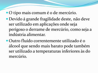  O tipo mais comum é o de mercúrio.
 Devido á grande fragilidade deste, não deve
  ser utilizado em aplicações onde seja
  perigoso o derrame de mercúrio, como seja a
  indústria alimentar.
 Outro fluído correntemente utilizado é o
  álcool que sendo mais barato pode também
  ser utilizado a temperaturas inferiores às do
  mercúrio.
 