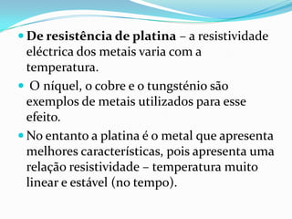  De resistência de platina – a resistividade
  eléctrica dos metais varia com a
  temperatura.
 O níquel, o cobre e o tungsténio são
  exemplos de metais utilizados para esse
  efeito.
 No entanto a platina é o metal que apresenta
  melhores características, pois apresenta uma
  relação resistividade – temperatura muito
  linear e estável (no tempo).
 
