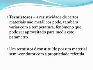  Termístores – a resistividade de certos
 materiais não metálicos pode, também
 variar com a temperatura, fenómeno que
 pode ser aproveitado para medir este
 parâmetro.

 Um termístor é constituído por um material
 semi-condutor com a propriedade referida.
 