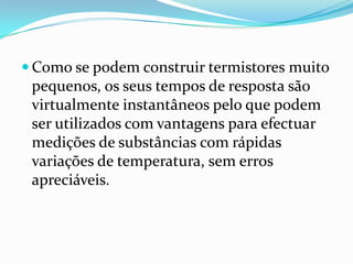  Como se podem construir termistores muito
 pequenos, os seus tempos de resposta são
 virtualmente instantâneos pelo que podem
 ser utilizados com vantagens para efectuar
 medições de substâncias com rápidas
 variações de temperatura, sem erros
 apreciáveis.
 