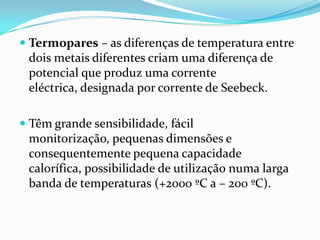  Termopares – as diferenças de temperatura entre
 dois metais diferentes criam uma diferença de
 potencial que produz uma corrente
 eléctrica, designada por corrente de Seebeck.

 Têm grande sensibilidade, fácil
  monitorização, pequenas dimensões e
  consequentemente pequena capacidade
 calorífica, possibilidade de utilização numa larga
 banda de temperaturas (+2000 ºC a – 200 ºC).
 
