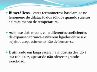  Bimetálicos – estes termómetros baseiam-se no
 fenómeno de dilatação dos sólidos quando sujeitos
 a um aumento de temperatura.

 Assim se dois metais com diferentes coeficientes
  de expansão térmica estiverem ligados entre si e
  sujeitos a aquecimento irão deformar-se.

 É utilizado em larga escala na indústria devido à
  sua robustez, apesar de não oferecer grande
  exactidão.
 