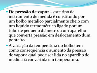 De pressão de vapor – este tipo de
  instrumento de medida é constituído por
  um bolbo metálico parcialmente cheio com
  um líquido termométrico ligado por um
  tubo de pequeno diâmetro, a um aparelho
  que converta pressão em deslocamento dum
  ponteiro.
 A variação da temperatura do bolbo tem
  como consequência o aumento da pressão
  de vapor a qual pode ser lida no aparelho de
  medida já convertida em temperatura.
 