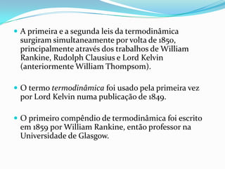  A primeira e a segunda leis da termodinâmica
 surgiram simultaneamente por volta de 1850,
 principalmente através dos trabalhos de William
 Rankine, Rudolph Clausius e Lord Kelvin
 (anteriormente William Thompsom).

 O termo termodinâmica foi usado pela primeira vez
 por Lord Kelvin numa publicação de 1849.

 O primeiro compêndio de termodinâmica foi escrito
 em 1859 por William Rankine, então professor na
 Universidade de Glasgow.
 