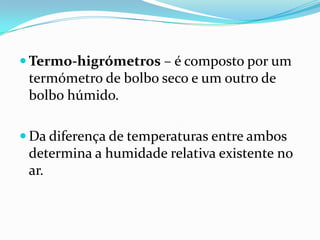  Termo-higrómetros – é composto por um
 termómetro de bolbo seco e um outro de
 bolbo húmido.

 Da diferença de temperaturas entre ambos
 determina a humidade relativa existente no
 ar.
 