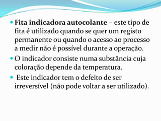  Fita indicadora autocolante – este tipo de
  fita é utilizado quando se quer um registo
  permanente ou quando o acesso ao processo
  a medir não é possível durante a operação.
 O indicador consiste numa substância cuja
  coloração depende da temperatura.
 Este indicador tem o defeito de ser
  irreversível (não pode voltar a ser utilizado).
 