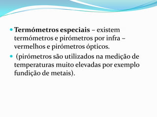  Termómetros especiais – existem
 termómetros e pirómetros por infra –
 vermelhos e pirómetros ópticos.
 (pirómetros são utilizados na medição de
 temperaturas muito elevadas por exemplo
 fundição de metais).
 