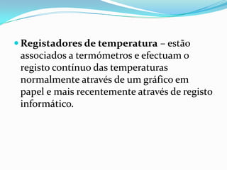  Registadores de temperatura – estão
 associados a termómetros e efectuam o
 registo contínuo das temperaturas
 normalmente através de um gráfico em
 papel e mais recentemente através de registo
 informático.
 