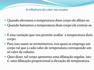 A influência do calor nos corpos


 Quando elevamos a temperatura dum corpo ele dilata-se.
 Quando baixamos a temperatura dum corpo ele contrai-se.


 É esta variação que nos permite avaliar a temperatura dum
  corpo.
 Para isso usam-se termómetros, nos quais se emprega um
  corpo tal que a cada valor de temperatura corresponde um
  só valor de volume.
 Quer dizer, tal corpo apresenta uma dilatação regular, isto
  é, uma dilatação proporcional à elevação de temperatura.
 