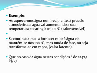  Exemplo:
 Ao aquecermos água num recipiente, à pressão
  atmosférica, a água vai aumentando a sua
  temperatura até atingir os100 ºC (calor sensível).

 Se continuar-mos a fornecer calor à água ela
  mantêm-se nos 100 ºC, mas muda de fase, ou seja
  transforma-se em vapor, (calor latente).

 Que no caso da água nestas condições é de 2257,1
  kJ/kg.
 