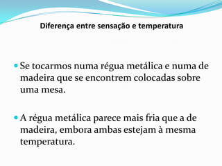 Diferença entre sensação e temperatura



 Se tocarmos numa régua metálica e numa de
 madeira que se encontrem colocadas sobre
 uma mesa.

 A régua metálica parece mais fria que a de
 madeira, embora ambas estejam à mesma
 temperatura.
 