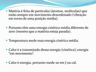  Matéria é feita de partículas (átomos, moléculas) que
 estão sempre em movimento desordenado (vibração
 em torno de uma posição média).

 Portanto têm uma energia cinética média diferente de
 zero (mesmo que a matéria esteja parada).

 Temperatura mede essa energia cinética média.

 Calor é a transmissão dessa energia (cinética); energia
 “em movimento”.

 Calor é energia, portanto mede-se em J ou cal.
 