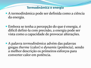 Termodinâmica e energia
 A termodinâmica pode ser definida como a ciência
  da energia.

 Embora se tenha a percepção do que é energia, é
  difícil defini-la com precisão, a energia pode ser
  vista como a capacidade de provocar alterações.

 A palavra termodinâmica advém das palavras
  gregas therme (calor) e dynamis (potência), sendo
  a melhor descrição os primeiros esforços para
  converter calor em potência.
 