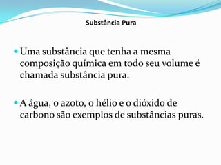 Substância Pura


 Uma substância que tenha a mesma
 composição química em todo seu volume é
 chamada substância pura.

 A água, o azoto, o hélio e o dióxido de
 carbono são exemplos de substâncias puras.
 