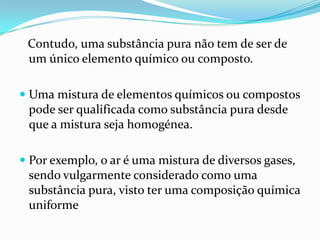 Contudo, uma substância pura não tem de ser de
 um único elemento químico ou composto.

 Uma mistura de elementos químicos ou compostos
  pode ser qualificada como substância pura desde
  que a mistura seja homogénea.

 Por exemplo, o ar é uma mistura de diversos gases,
  sendo vulgarmente considerado como uma
  substância pura, visto ter uma composição química
  uniforme
 
