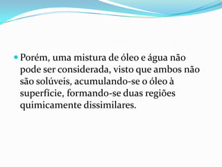 Porém, uma mistura de óleo e água não
 pode ser considerada, visto que ambos não
 são solúveis, acumulando-se o óleo à
 superfície, formando-se duas regiões
 quimicamente dissimilares.
 