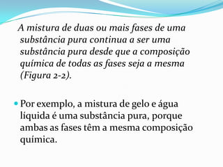 A mistura de duas ou mais fases de uma
 substância pura continua a ser uma
 substância pura desde que a composição
 química de todas as fases seja a mesma
 (Figura 2-2).

 Por exemplo, a mistura de gelo e água
 líquida é uma substância pura, porque
 ambas as fases têm a mesma composição
 química.
 