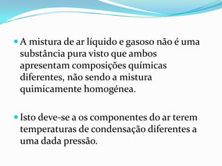  A mistura de ar líquido e gasoso não é uma
 substância pura visto que ambos
 apresentam composições químicas
 diferentes, não sendo a mistura
 quimicamente homogénea.

 Isto deve-se a os componentes do ar terem
 temperaturas de condensação diferentes a
 uma dada pressão.
 