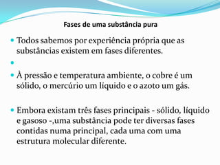 Fases de uma substância pura

 Todos sabemos por experiência própria que as
    substâncias existem em fases diferentes.

 À pressão e temperatura ambiente, o cobre é um
  sólido, o mercúrio um líquido e o azoto um gás.

 Embora existam três fases principais - sólido, líquido
  e gasoso -,uma substância pode ter diversas fases
    contidas numa principal, cada uma com uma
    estrutura molecular diferente.
 