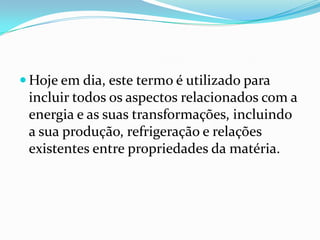  Hoje em dia, este termo é utilizado para
 incluir todos os aspectos relacionados com a
 energia e as suas transformações, incluindo
 a sua produção, refrigeração e relações
 existentes entre propriedades da matéria.
 