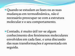  Quando se estudam as fases ou as suas
 mudanças em termodinâmica, não é
 necessário preocupar-se com a estrutura
 molecular e o seu comportamento.

 Contudo, é muito útil ter-se algum
 conhecimento dos fenómenos moleculares
 envolvidos em cada fase, e uma discussão
 das suas transformações é apresentada em
 seguida.
 