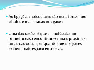  As ligações moleculares são mais fortes nos
 sólidos e mais fracas nos gases.

 Uma das razões é que as moléculas no
 primeiro caso encontram-se mais próximas
 umas das outras, enquanto que nos gases
 exibem mais espaço entre elas.
 