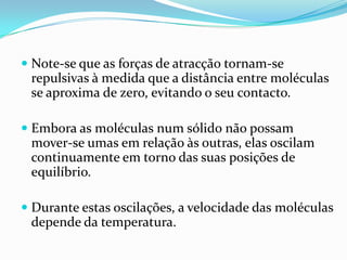 Note-se que as forças de atracção tornam-se
  repulsivas à medida que a distância entre moléculas
  se aproxima de zero, evitando o seu contacto.

 Embora as moléculas num sólido não possam
  mover-se umas em relação às outras, elas oscilam
  continuamente em torno das suas posições de
 equilíbrio.

 Durante estas oscilações, a velocidade das moléculas
  depende da temperatura.
 