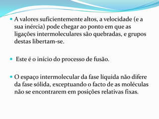  A valores suficientemente altos, a velocidade (e a
  sua inércia) pode chegar ao ponto em que as
  ligações intermoleculares são quebradas, e grupos
  destas libertam-se.

 Este é o início do processo de fusão.


 O espaço intermolecular da fase líquida não difere
  da fase sólida, exceptuando o facto de as moléculas
 não se encontrarem em posições relativas fixas.
 