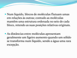  Num líquido, blocos de moléculas flutuam umas
  em relações às outras; contudo as moléculas
  mantêm uma estrutura ordenada no seio de cada
  bloco, retendo as suas posições relativas originais.

 As distâncias entre moléculas apresentam
  geralmente um ligeiro aumento quando um sólido
 se transforma num líquido, sendo a água uma rara
 excepção.
 