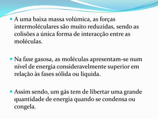  A uma baixa massa volúmica, as forças
  intermoléculares são muito reduzidas, sendo as
  colisões a única forma de interacção entre as
  moléculas.

 Na fase gasosa, as moléculas apresentam-se num
 nível de energia consideravelmente superior em
 relação às fases sólida ou líquida.

 Assim sendo, um gás tem de libertar uma grande
  quantidade de energia quando se condensa ou
  congela.
 